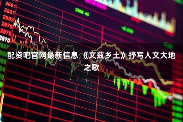 配资吧官网最新信息 《文兹乡土》抒写人文大地之歌