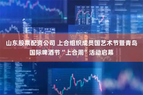 山东股票配资公司 上合组织成员国艺术节暨青岛国际啤酒节“上合周”活动启幕