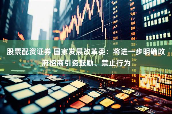 股票配资证券 国家发展改革委：将进一步明确政府招商引资鼓励、禁止行为
