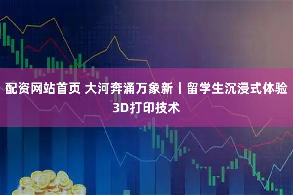 配资网站首页 大河奔涌万象新丨留学生沉浸式体验3D打印技术