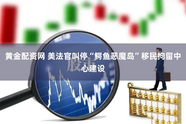 黄金配资网 美法官叫停“鳄鱼恶魔岛”移民拘留中心建设