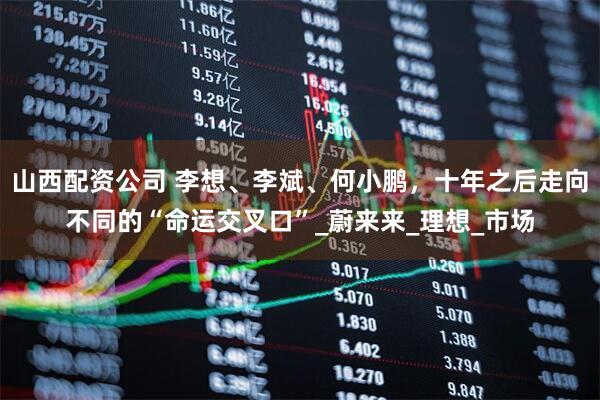 山西配资公司 李想、李斌、何小鹏，十年之后走向不同的“命运交叉口”_蔚来来_理想_市场