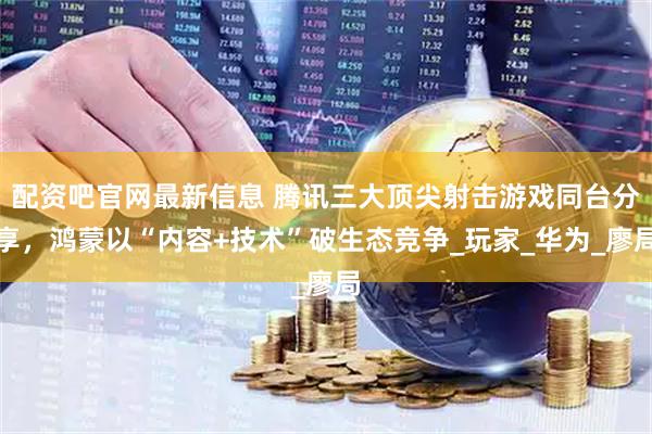 配资吧官网最新信息 腾讯三大顶尖射击游戏同台分享，鸿蒙以“内容+技术”破生态竞争_玩家_华为_廖局