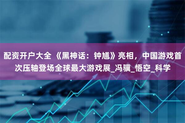 配资开户大全 《黑神话：钟馗》亮相，中国游戏首次压轴登场全球最大游戏展_冯骥_悟空_科学