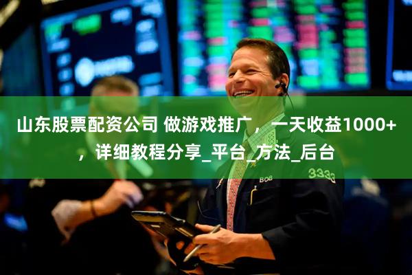 山东股票配资公司 做游戏推广，一天收益1000+，详细教程分享_平台_方法_后台