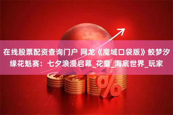 在线股票配资查询门户 网龙《魔域口袋版》鲛梦汐缘花魁赛：七夕浪漫启幕_花皇_海底世界_玩家