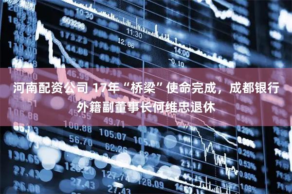 河南配资公司 17年“桥梁”使命完成，成都银行外籍副董事长何维忠退休