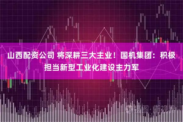 山西配资公司 将深耕三大主业！国机集团：积极担当新型工业化建设主力军