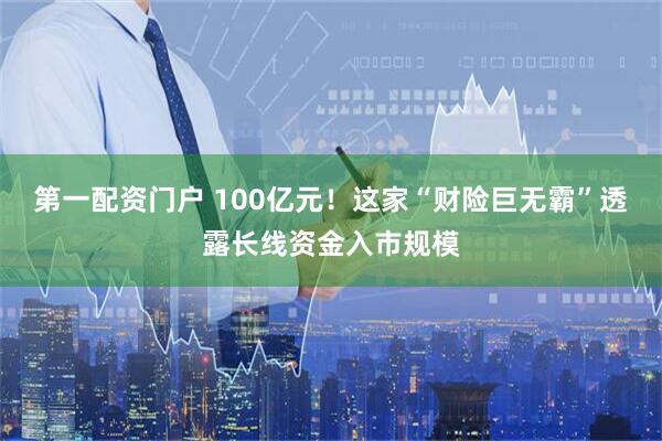 第一配资门户 100亿元!这家“财险巨无霸”透露长线资金入市规模