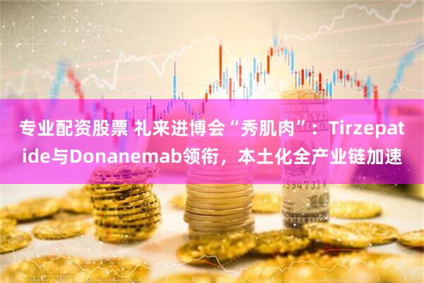 专业配资股票 礼来进博会“秀肌肉”:Tirzepatide与Donanemab领衔,本土化全产业链加速