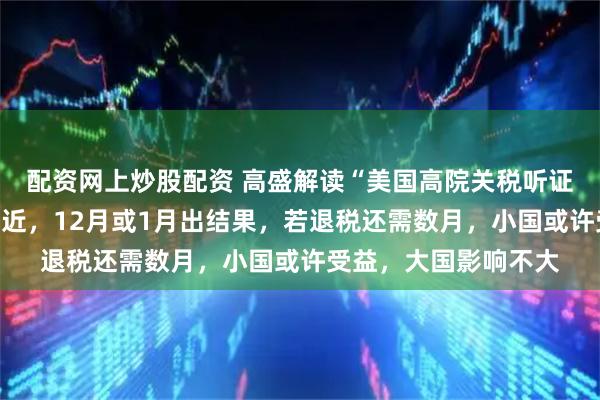 配资网上炒股配资 高盛解读“美国高院关税听证会”:胜负依旧很接近,12月或1月出结果,若退税还需数月,小国或许受益,大国影响不大