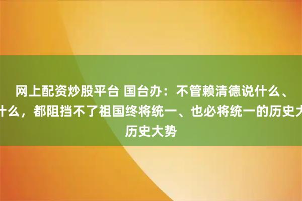 网上配资炒股平台 国台办：不管赖清德说什么、做什么，都阻挡不了祖国终将统一、也必将统一的历史大势