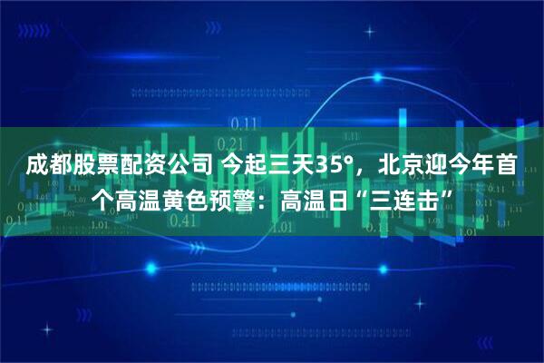 成都股票配资公司 今起三天35°，北京迎今年首个高温黄色预警：高温日“三连击”