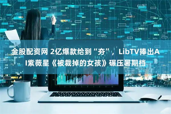 金股配资网 2亿爆款给到“夯”，LibTV捧出AI紫薇星《被裁掉的女孩》碾压暑期档