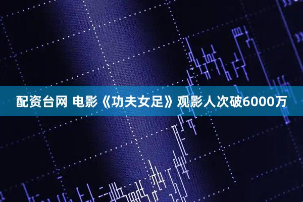 配资台网 电影《功夫女足》观影人次破6000万