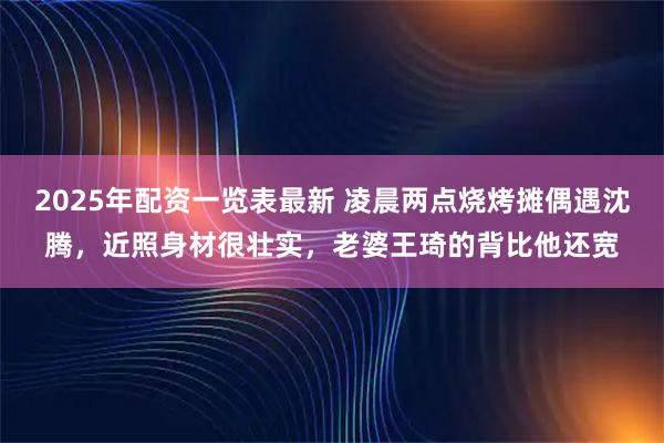 2025年配资一览表最新 凌晨两点烧烤摊偶遇沈腾，近照身材很壮实，老婆王琦的背比他还宽